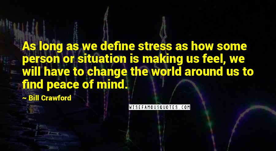 Bill Crawford Quotes: As long as we define stress as how some person or situation is making us feel, we will have to change the world around us to find peace of mind.