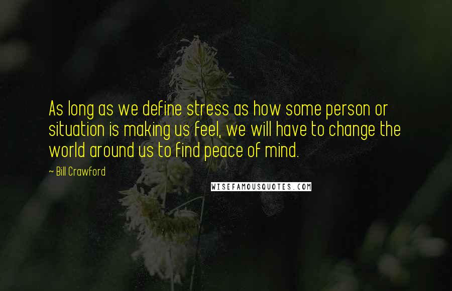 Bill Crawford Quotes: As long as we define stress as how some person or situation is making us feel, we will have to change the world around us to find peace of mind.