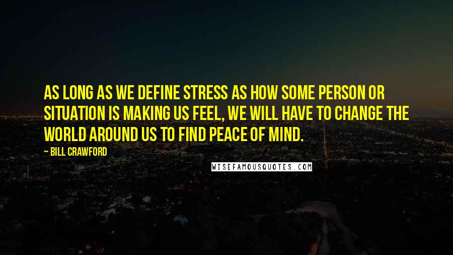 Bill Crawford Quotes: As long as we define stress as how some person or situation is making us feel, we will have to change the world around us to find peace of mind.