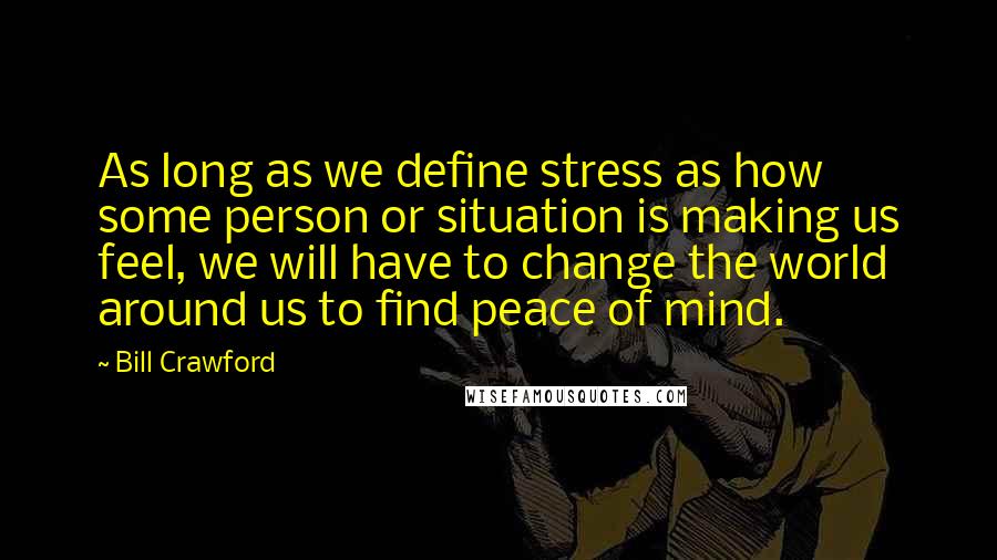 Bill Crawford Quotes: As long as we define stress as how some person or situation is making us feel, we will have to change the world around us to find peace of mind.