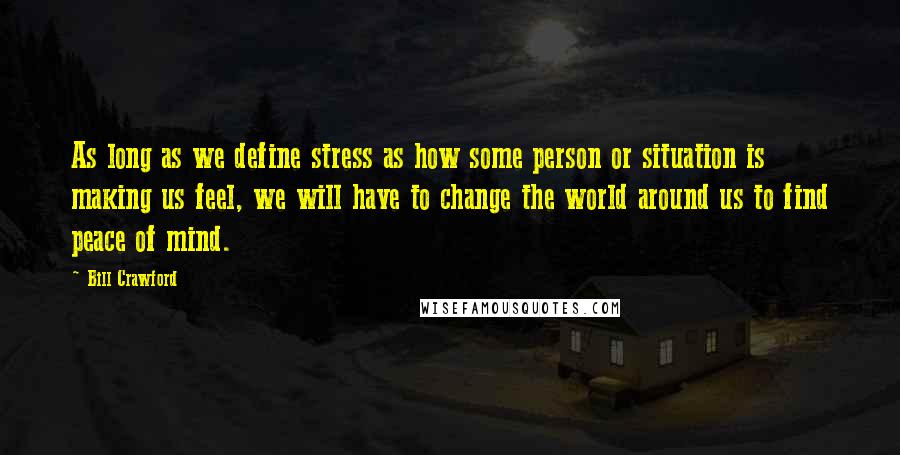 Bill Crawford Quotes: As long as we define stress as how some person or situation is making us feel, we will have to change the world around us to find peace of mind.