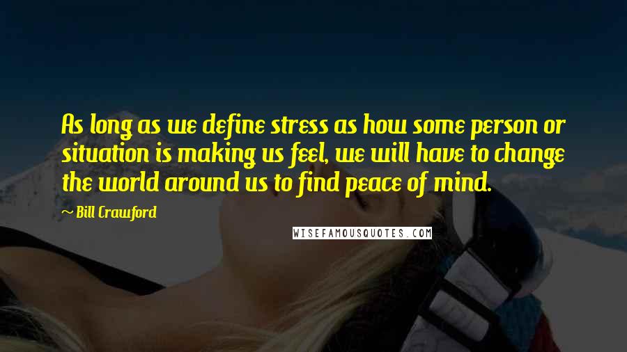 Bill Crawford Quotes: As long as we define stress as how some person or situation is making us feel, we will have to change the world around us to find peace of mind.