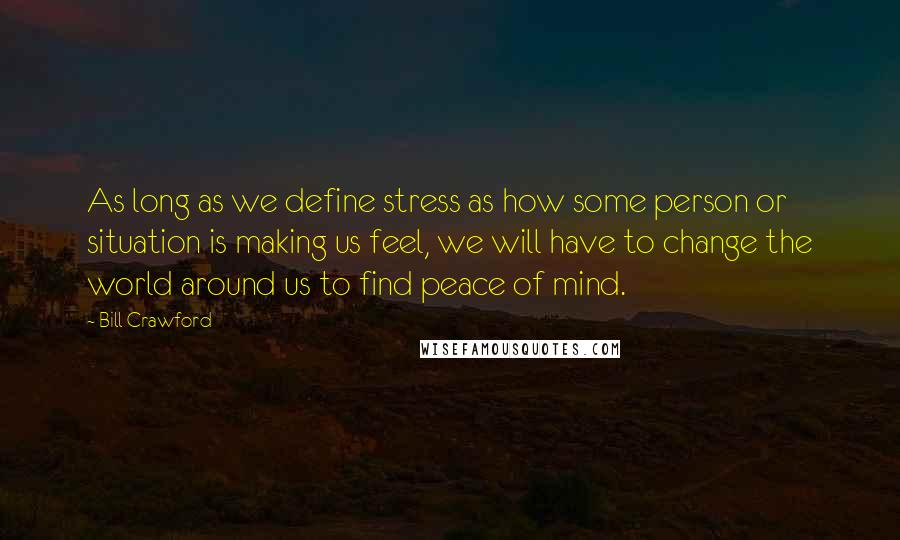 Bill Crawford Quotes: As long as we define stress as how some person or situation is making us feel, we will have to change the world around us to find peace of mind.