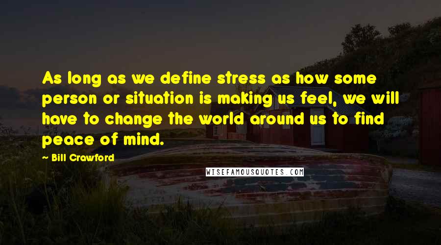 Bill Crawford Quotes: As long as we define stress as how some person or situation is making us feel, we will have to change the world around us to find peace of mind.