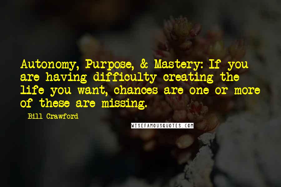 Bill Crawford Quotes: Autonomy, Purpose, & Mastery: If you are having difficulty creating the life you want, chances are one or more of these are missing.