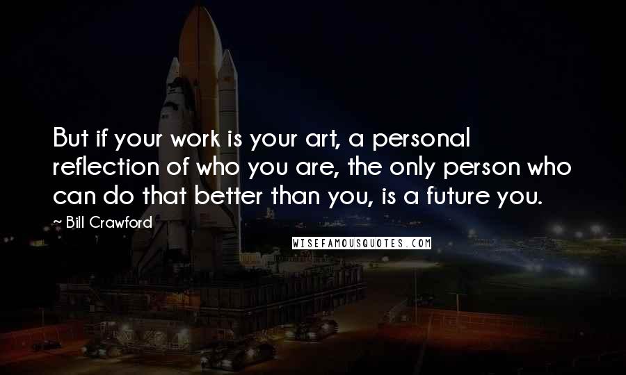 Bill Crawford Quotes: But if your work is your art, a personal reflection of who you are, the only person who can do that better than you, is a future you.