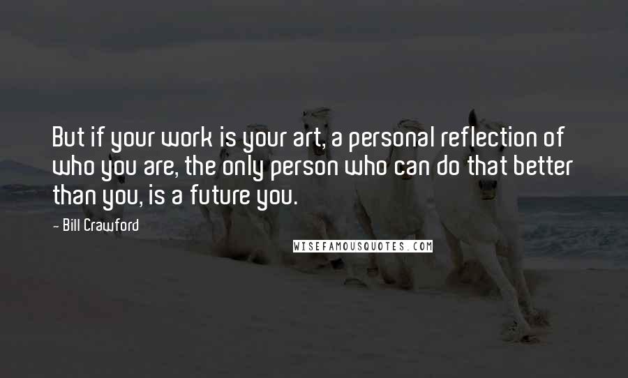 Bill Crawford Quotes: But if your work is your art, a personal reflection of who you are, the only person who can do that better than you, is a future you.