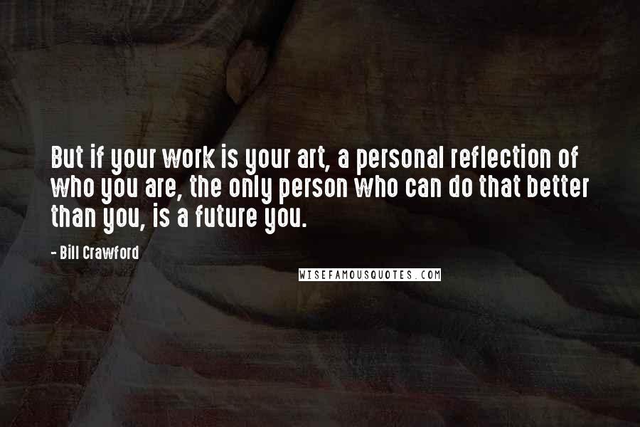 Bill Crawford Quotes: But if your work is your art, a personal reflection of who you are, the only person who can do that better than you, is a future you.