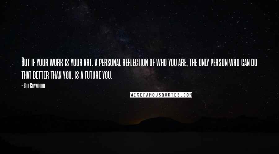 Bill Crawford Quotes: But if your work is your art, a personal reflection of who you are, the only person who can do that better than you, is a future you.