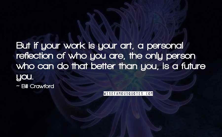 Bill Crawford Quotes: But if your work is your art, a personal reflection of who you are, the only person who can do that better than you, is a future you.