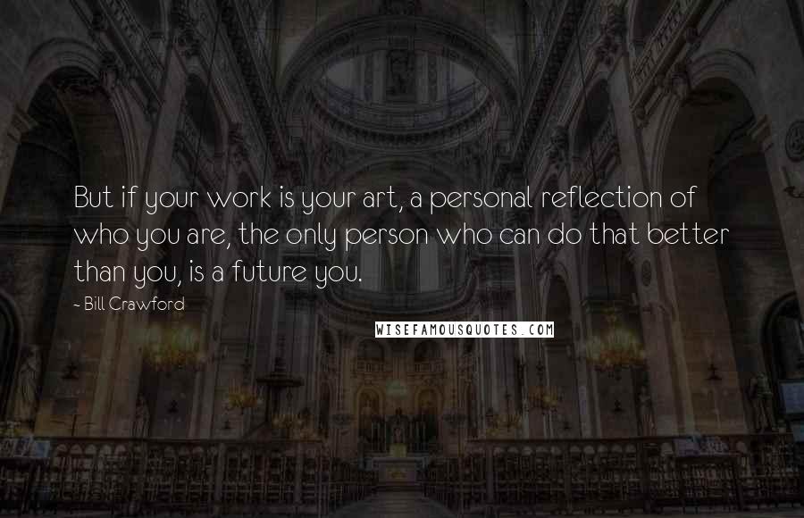 Bill Crawford Quotes: But if your work is your art, a personal reflection of who you are, the only person who can do that better than you, is a future you.