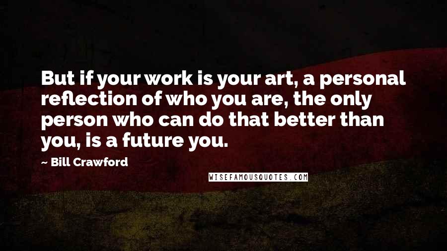 Bill Crawford Quotes: But if your work is your art, a personal reflection of who you are, the only person who can do that better than you, is a future you.