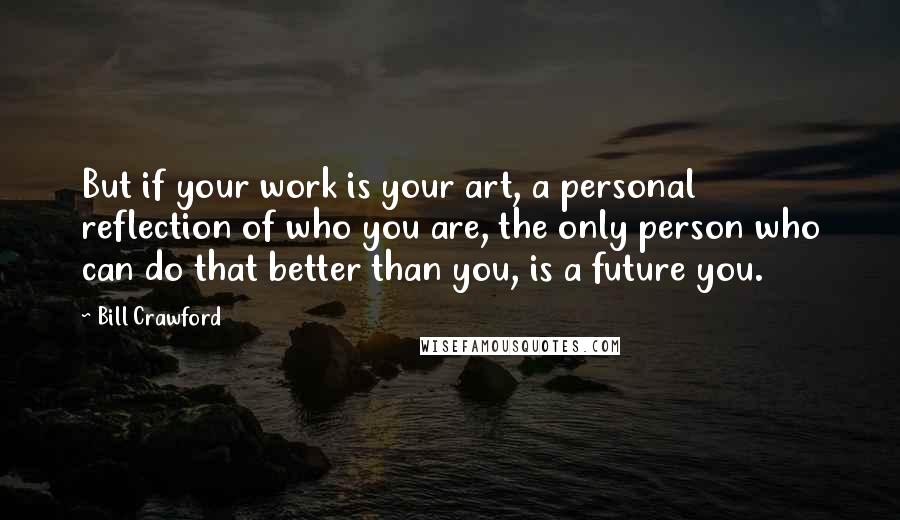 Bill Crawford Quotes: But if your work is your art, a personal reflection of who you are, the only person who can do that better than you, is a future you.