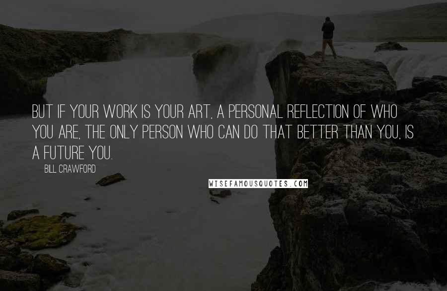 Bill Crawford Quotes: But if your work is your art, a personal reflection of who you are, the only person who can do that better than you, is a future you.