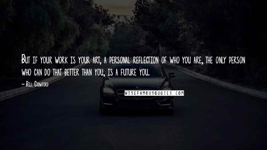 Bill Crawford Quotes: But if your work is your art, a personal reflection of who you are, the only person who can do that better than you, is a future you.