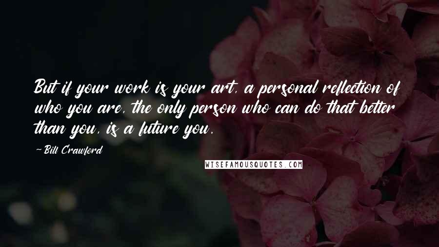 Bill Crawford Quotes: But if your work is your art, a personal reflection of who you are, the only person who can do that better than you, is a future you.