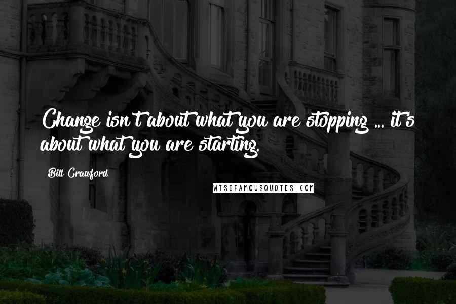Bill Crawford Quotes: Change isn't about what you are stopping ... it's about what you are starting.