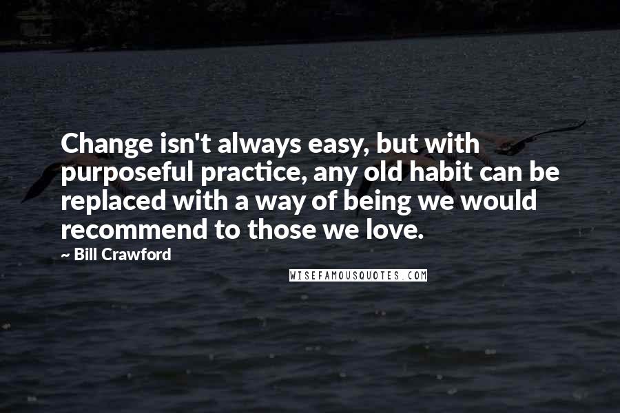 Bill Crawford Quotes: Change isn't always easy, but with purposeful practice, any old habit can be replaced with a way of being we would recommend to those we love.