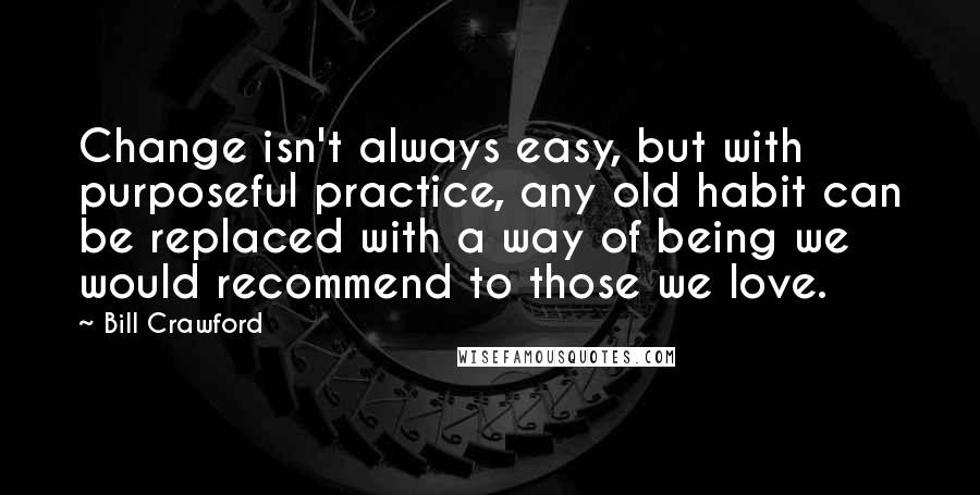 Bill Crawford Quotes: Change isn't always easy, but with purposeful practice, any old habit can be replaced with a way of being we would recommend to those we love.