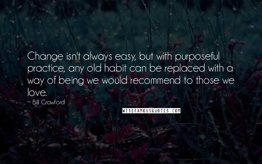 Bill Crawford Quotes: Change isn't always easy, but with purposeful practice, any old habit can be replaced with a way of being we would recommend to those we love.