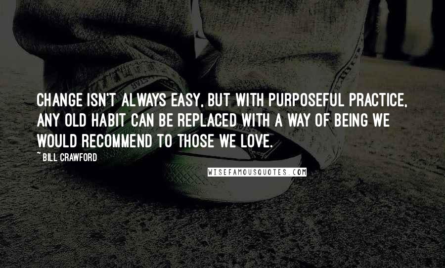 Bill Crawford Quotes: Change isn't always easy, but with purposeful practice, any old habit can be replaced with a way of being we would recommend to those we love.