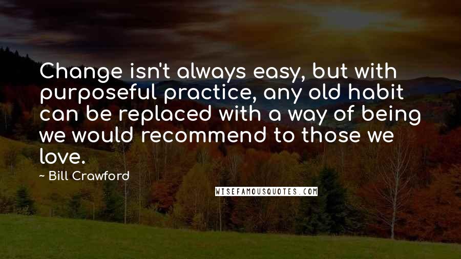 Bill Crawford Quotes: Change isn't always easy, but with purposeful practice, any old habit can be replaced with a way of being we would recommend to those we love.