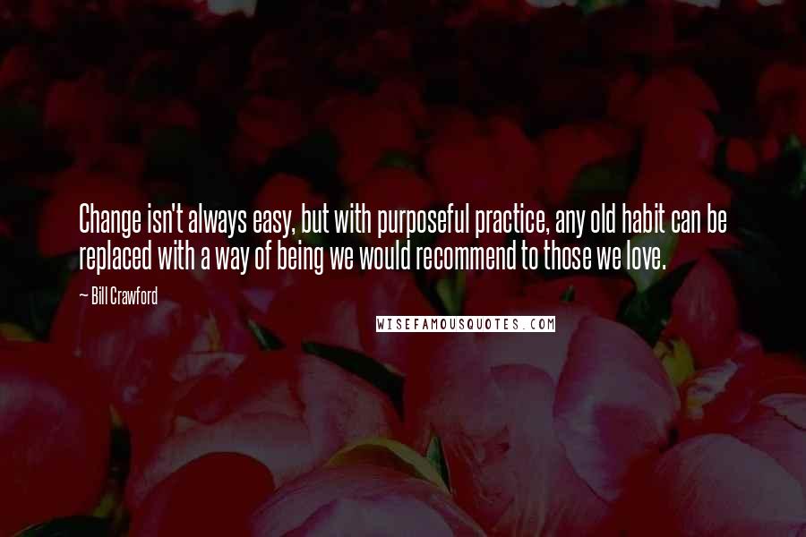 Bill Crawford Quotes: Change isn't always easy, but with purposeful practice, any old habit can be replaced with a way of being we would recommend to those we love.