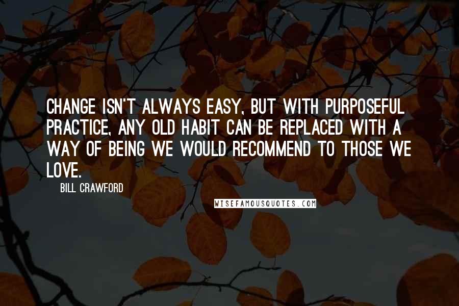 Bill Crawford Quotes: Change isn't always easy, but with purposeful practice, any old habit can be replaced with a way of being we would recommend to those we love.