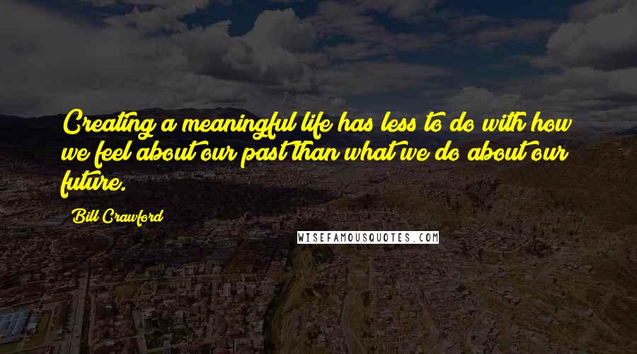 Bill Crawford Quotes: Creating a meaningful life has less to do with how we feel about our past than what we do about our future.