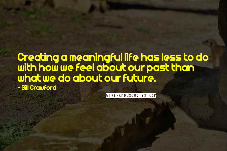 Bill Crawford Quotes: Creating a meaningful life has less to do with how we feel about our past than what we do about our future.