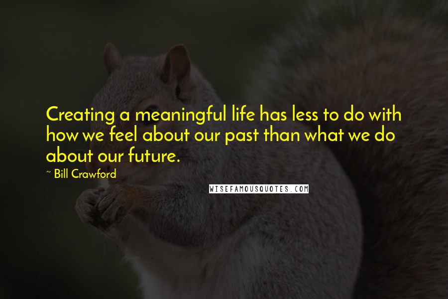 Bill Crawford Quotes: Creating a meaningful life has less to do with how we feel about our past than what we do about our future.