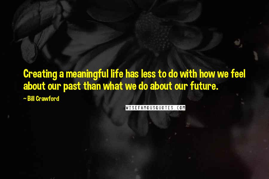 Bill Crawford Quotes: Creating a meaningful life has less to do with how we feel about our past than what we do about our future.