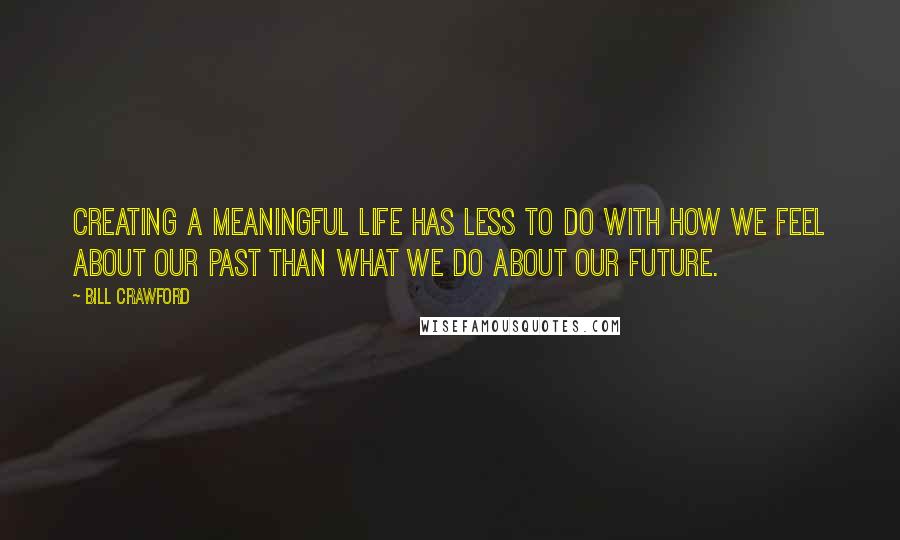 Bill Crawford Quotes: Creating a meaningful life has less to do with how we feel about our past than what we do about our future.
