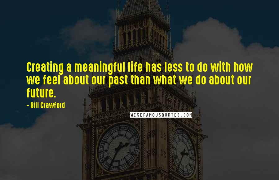 Bill Crawford Quotes: Creating a meaningful life has less to do with how we feel about our past than what we do about our future.