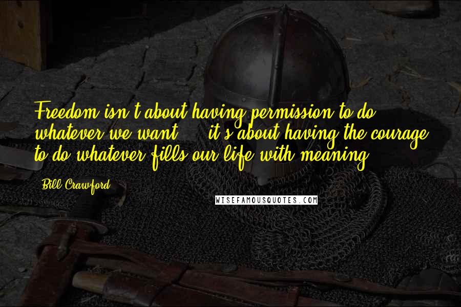 Bill Crawford Quotes: Freedom isn't about having permission to do whatever we want ... it's about having the courage to do whatever fills our life with meaning.