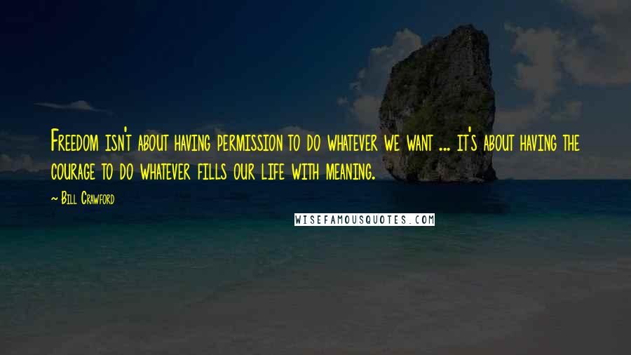 Bill Crawford Quotes: Freedom isn't about having permission to do whatever we want ... it's about having the courage to do whatever fills our life with meaning.