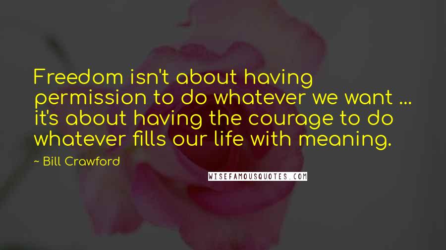 Bill Crawford Quotes: Freedom isn't about having permission to do whatever we want ... it's about having the courage to do whatever fills our life with meaning.