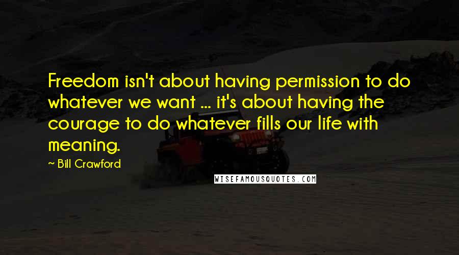 Bill Crawford Quotes: Freedom isn't about having permission to do whatever we want ... it's about having the courage to do whatever fills our life with meaning.