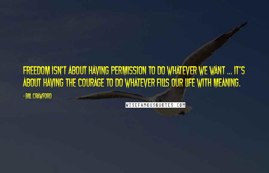 Bill Crawford Quotes: Freedom isn't about having permission to do whatever we want ... it's about having the courage to do whatever fills our life with meaning.