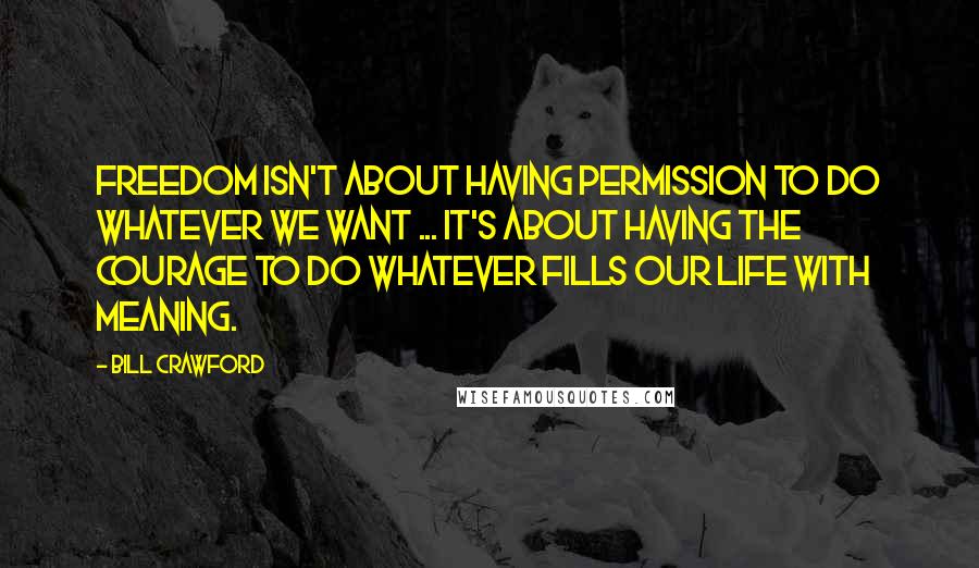 Bill Crawford Quotes: Freedom isn't about having permission to do whatever we want ... it's about having the courage to do whatever fills our life with meaning.