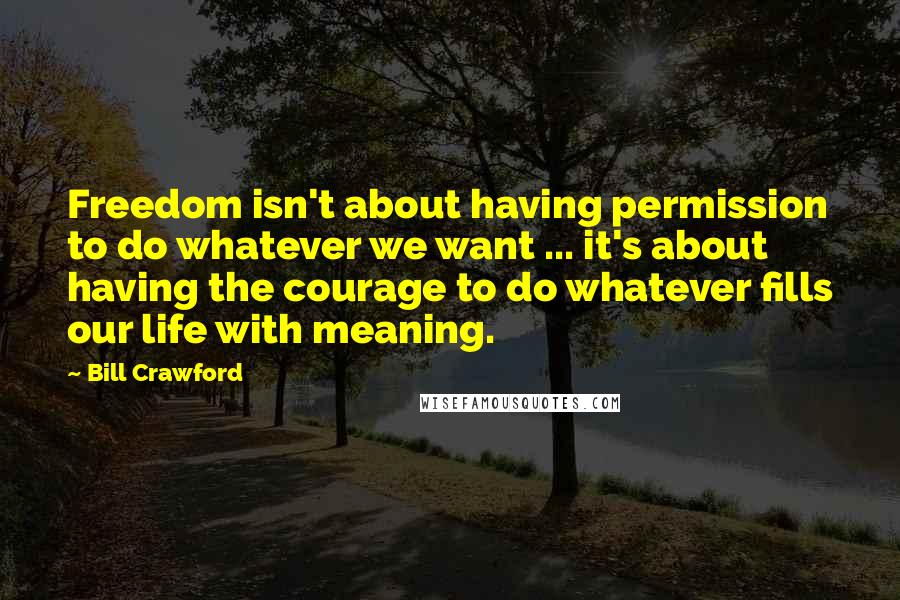 Bill Crawford Quotes: Freedom isn't about having permission to do whatever we want ... it's about having the courage to do whatever fills our life with meaning.