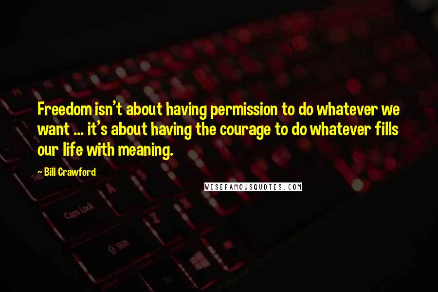 Bill Crawford Quotes: Freedom isn't about having permission to do whatever we want ... it's about having the courage to do whatever fills our life with meaning.