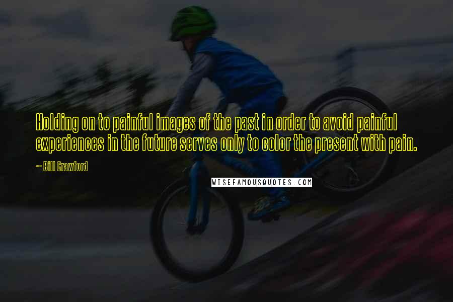 Bill Crawford Quotes: Holding on to painful images of the past in order to avoid painful experiences in the future serves only to color the present with pain.