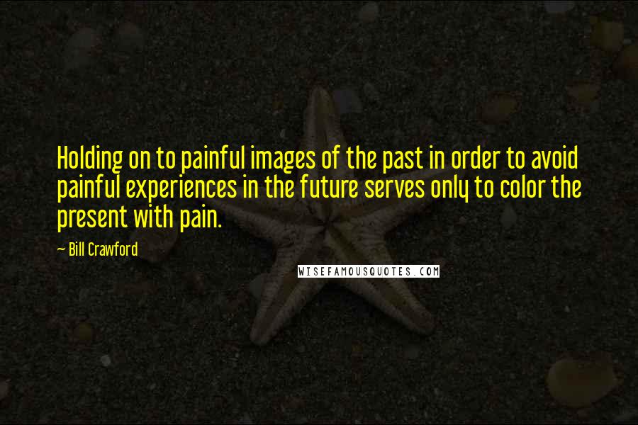Bill Crawford Quotes: Holding on to painful images of the past in order to avoid painful experiences in the future serves only to color the present with pain.
