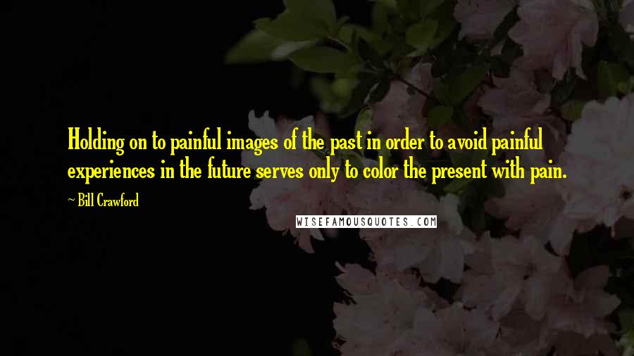 Bill Crawford Quotes: Holding on to painful images of the past in order to avoid painful experiences in the future serves only to color the present with pain.