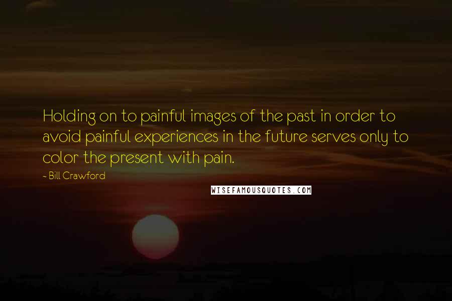 Bill Crawford Quotes: Holding on to painful images of the past in order to avoid painful experiences in the future serves only to color the present with pain.