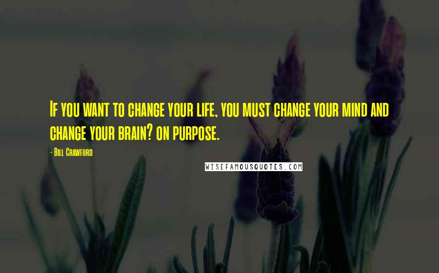 Bill Crawford Quotes: If you want to change your life, you must change your mind and change your brain? on purpose.