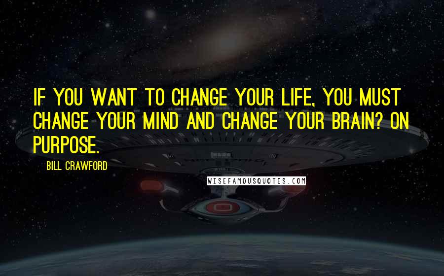 Bill Crawford Quotes: If you want to change your life, you must change your mind and change your brain? on purpose.
