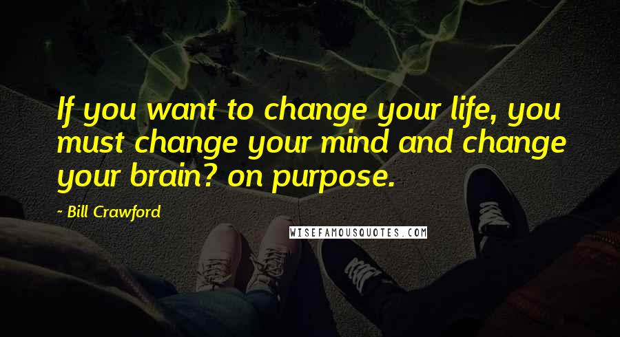 Bill Crawford Quotes: If you want to change your life, you must change your mind and change your brain? on purpose.