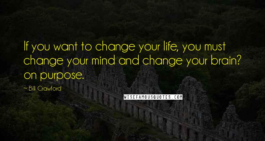 Bill Crawford Quotes: If you want to change your life, you must change your mind and change your brain? on purpose.